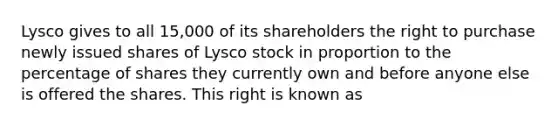 Lysco gives to all 15,000 of its shareholders the right to purchase newly issued shares of Lysco stock in proportion to the percentage of shares they currently own and before anyone else is offered the shares. This right is known as