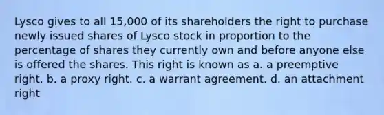 Lysco gives to all 15,000 of its shareholders the right to purchase newly issued shares of Lysco stock in proportion to the percentage of shares they currently own and before anyone else is offered the shares. This right is known as a. a preemptive right. b. a proxy right. c. a warrant agreement. d. an attachment right