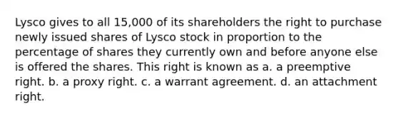 Lysco gives to all 15,000 of its shareholders the right to purchase newly issued shares of Lysco stock in proportion to the percentage of shares they currently own and before anyone else is offered the shares. This right is known as a. a preemptive right. b. a proxy right. c. a warrant agreement. d. an attachment right.