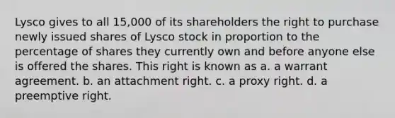 Lysco gives to all 15,000 of its shareholders the right to purchase newly issued shares of Lysco stock in proportion to the percentage of shares they currently own and before anyone else is offered the shares. This right is known as a. a warrant agreement. b. an attachment right. c. a proxy right. d. a preemptive right.