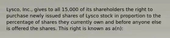 Lysco, Inc., gives to all 15,000 of its shareholders the right to purchase newly issued shares of Lysco stock in proportion to the percentage of shares they currently own and before anyone else is offered the shares. This right is known as a(n):