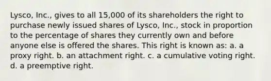 Lysco, Inc., gives to all 15,000 of its shareholders the right to purchase newly issued shares of Lysco, Inc., stock in proportion to the percentage of shares they currently own and before anyone else is offered the shares. This right is known as: a. a proxy right. b. an attachment right. c. a cumulative voting right. d. a preemptive right.