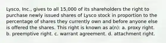 Lysco, Inc., gives to all 15,000 of its shareholders the right to purchase newly issued shares of Lysco stock in proportion to the percentage of shares they currently own and before anyone else is offered the shares. This right is known as a(n): a. proxy right. b. preemptive right. c. warrant agreement. d. attachment right.