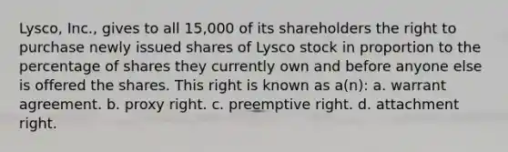 Lysco, Inc., gives to all 15,000 of its shareholders the right to purchase newly issued shares of Lysco stock in proportion to the percentage of shares they currently own and before anyone else is offered the shares. This right is known as a(n): a. warrant agreement. b. proxy right. c. preemptive right. d. attachment right.