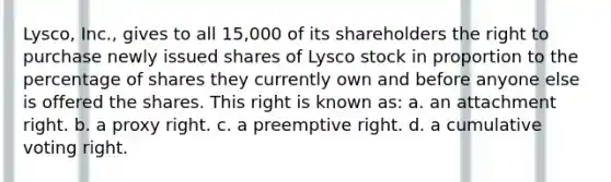 Lysco, Inc., gives to all 15,000 of its shareholders the right to purchase newly issued shares of Lysco stock in proportion to the percentage of shares they currently own and before anyone else is offered the shares. This right is known as: a. an attachment right. b. a proxy right. c. a preemptive right. d. a cumulative voting right.