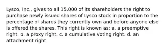 Lysco, Inc., gives to all 15,000 of its shareholders the right to purchase newly issued shares of Lysco stock in proportion to the percentage of shares they currently own and before anyone else is offered the shares. This right is known as: a. a preemptive right. b. a proxy right. c. a cumulative voting right. d. an attachment right