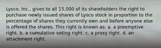 Lysco, Inc., gives to all 15,000 of its shareholders the right to purchase newly issued shares of Lysco stock in proportion to the percentage of shares they currently own and before anyone else is offered the shares. This right is known as: a. a preemptive right. b. a cumulative voting right. c. a proxy right. d. an attachment right.