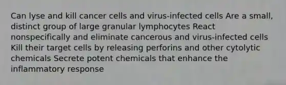 Can lyse and kill cancer cells and virus-infected cells Are a small, distinct group of large granular lymphocytes React nonspecifically and eliminate cancerous and virus-infected cells Kill their target cells by releasing perforins and other cytolytic chemicals Secrete potent chemicals that enhance the inflammatory response