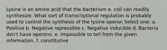 Lysine is an amino acid that the bacterium e. coli can readily synthesize. What sort of transcriptional regulation is probably used to control the synthesis of the lysine operon Select one: a. Positive b. Negative repressible c. Negative inducible d. Bacteria don't have operons. e. Impossible to tell from the given information. f. constitutive