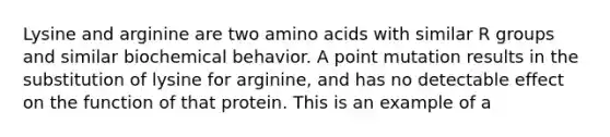 Lysine and arginine are two amino acids with similar R groups and similar biochemical behavior. A point mutation results in the substitution of lysine for arginine, and has no detectable effect on the function of that protein. This is an example of a