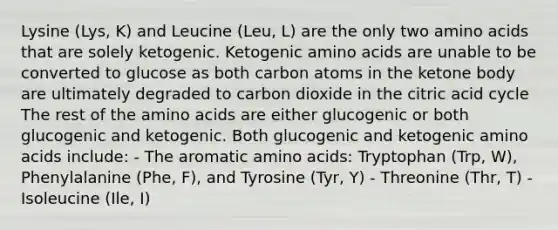 Lysine (Lys, K) and Leucine (Leu, L) are the only two amino acids that are solely ketogenic. Ketogenic amino acids are unable to be converted to glucose as both carbon atoms in the ketone body are ultimately degraded to carbon dioxide in the citric acid cycle The rest of the amino acids are either glucogenic or both glucogenic and ketogenic. Both glucogenic and ketogenic amino acids include: - The aromatic amino acids: Tryptophan (Trp, W), Phenylalanine (Phe, F), and Tyrosine (Tyr, Y) - Threonine (Thr, T) - Isoleucine (Ile, I)