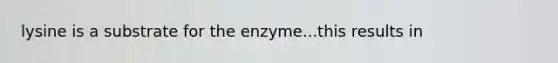 lysine is a substrate for the enzyme...this results in