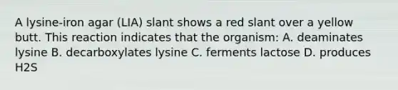 A lysine-iron agar (LIA) slant shows a red slant over a yellow butt. This reaction indicates that the organism: A. deaminates lysine B. decarboxylates lysine C. ferments lactose D. produces H2S