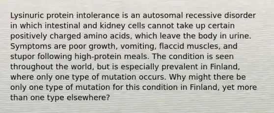 Lysinuric protein intolerance is an autosomal recessive disorder in which intestinal and kidney cells cannot take up certain positively charged amino acids, which leave the body in urine. Symptoms are poor growth, vomiting, flaccid muscles, and stupor following high-protein meals. The condition is seen throughout the world, but is especially prevalent in Finland, where only one type of mutation occurs. Why might there be only one type of mutation for this condition in Finland, yet more than one type elsewhere?