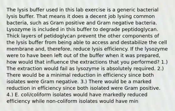 The lysis buffer used in this lab exercise is a generic bacterial lysis buffer. That means it does a decent job lysing common bacteria, such as Gram positive and Gram negative bacteria. Lysozyme is included in this buffer to degrade peptidoglycan. Thick layers of petidoglycan prevent the other components of the lysis buffer from being able to access and destabilize the cell membrane and, therefore, reduce lysis efficiency. If the lysozyme were to have been left out of the buffer when it was prepared, how would that influence the extractions that you performed? 1.) The extraction would fail as lysozyme is absolutely required. 2.) There would be a minimal reduction in efficiency since both isolates were Gram negative. 3.) There would be a marked reduction in efficiency since both isolated were Gram positive. 4.) E. coli/coliform isolates would have markedly reduced efficiency while non-coliform isolates would have min