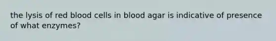 the lysis of red blood cells in blood agar is indicative of presence of what enzymes?