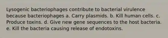 Lysogenic bacteriophages contribute to bacterial virulence because bacteriophages a. Carry plasmids. b. Kill human cells. c. Produce toxins. d. Give new gene sequences to the host bacteria. e. Kill the bacteria causing release of endotoxins.