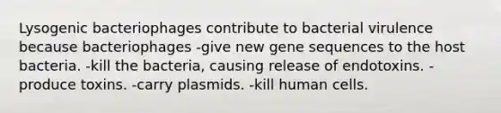 Lysogenic bacteriophages contribute to bacterial virulence because bacteriophages -give new gene sequences to the host bacteria. -kill the bacteria, causing release of endotoxins. -produce toxins. -carry plasmids. -kill human cells.