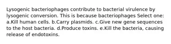 Lysogenic bacteriophages contribute to bacterial virulence by lysogenic conversion. This is because bacteriophages Select one: a.Kill human cells. b.Carry plasmids. c.Give new gene sequences to the host bacteria. d.Produce toxins. e.Kill the bacteria, causing release of endotoxins.