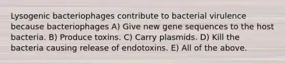 Lysogenic bacteriophages contribute to bacterial virulence because bacteriophages A) Give new gene sequences to the host bacteria. B) Produce toxins. C) Carry plasmids. D) Kill the bacteria causing release of endotoxins. E) All of the above.