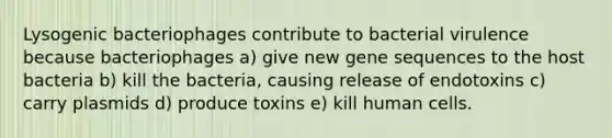 Lysogenic bacteriophages contribute to bacterial virulence because bacteriophages a) give new gene sequences to the host bacteria b) kill the bacteria, causing release of endotoxins c) carry plasmids d) produce toxins e) kill human cells.