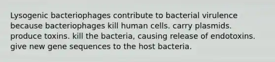 Lysogenic bacteriophages contribute to bacterial virulence because bacteriophages kill human cells. carry plasmids. produce toxins. kill the bacteria, causing release of endotoxins. give new gene sequences to the host bacteria.