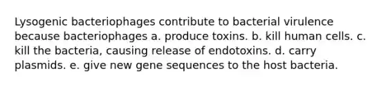 Lysogenic bacteriophages contribute to bacterial virulence because bacteriophages a. produce toxins. b. kill human cells. c. kill the bacteria, causing release of endotoxins. d. carry plasmids. e. give new gene sequences to the host bacteria.