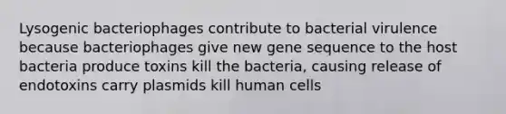 Lysogenic bacteriophages contribute to bacterial virulence because bacteriophages give new gene sequence to the host bacteria produce toxins kill the bacteria, causing release of endotoxins carry plasmids kill human cells