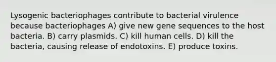 Lysogenic bacteriophages contribute to bacterial virulence because bacteriophages A) give new gene sequences to the host bacteria. B) carry plasmids. C) kill human cells. D) kill the bacteria, causing release of endotoxins. E) produce toxins.