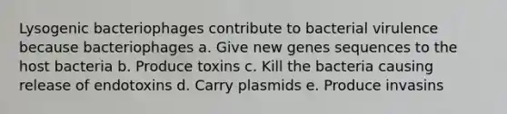 Lysogenic bacteriophages contribute to bacterial virulence because bacteriophages a. Give new genes sequences to the host bacteria b. Produce toxins c. Kill the bacteria causing release of endotoxins d. Carry plasmids e. Produce invasins