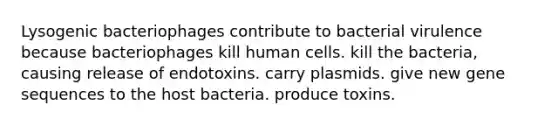 Lysogenic bacteriophages contribute to bacterial virulence because bacteriophages kill human cells. kill the bacteria, causing release of endotoxins. carry plasmids. give new gene sequences to the host bacteria. produce toxins.