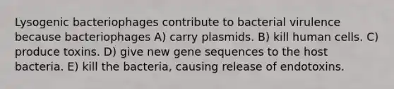 Lysogenic bacteriophages contribute to bacterial virulence because bacteriophages A) carry plasmids. B) kill human cells. C) produce toxins. D) give new gene sequences to the host bacteria. E) kill the bacteria, causing release of endotoxins.