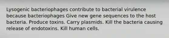 Lysogenic bacteriophages contribute to bacterial virulence because bacteriophages Give new gene sequences to the host bacteria. Produce toxins. Carry plasmids. Kill the bacteria causing release of endotoxins. Kill human cells.