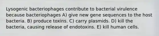 Lysogenic bacteriophages contribute to bacterial virulence because bacteriophages A) give new gene sequences to the host bacteria. B) produce toxins. C) carry plasmids. D) kill the bacteria, causing release of endotoxins. E) kill human cells.