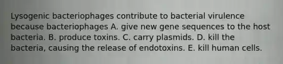 Lysogenic bacteriophages contribute to bacterial virulence because bacteriophages A. give new gene sequences to the host bacteria. B. produce toxins. C. carry plasmids. D. kill the bacteria, causing the release of endotoxins. E. kill human cells.