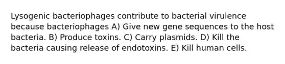 Lysogenic bacteriophages contribute to bacterial virulence because bacteriophages A) Give new gene sequences to the host bacteria. B) Produce toxins. C) Carry plasmids. D) Kill the bacteria causing release of endotoxins. E) Kill human cells.