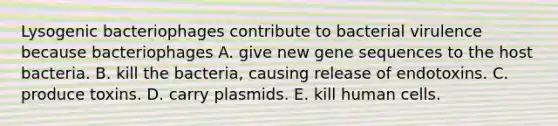 Lysogenic bacteriophages contribute to bacterial virulence because bacteriophages A. give new gene sequences to the host bacteria. B. kill the bacteria, causing release of endotoxins. C. produce toxins. D. carry plasmids. E. kill human cells.