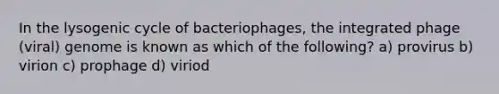 In the lysogenic cycle of bacteriophages, the integrated phage (viral) genome is known as which of the following? a) provirus b) virion c) prophage d) viriod