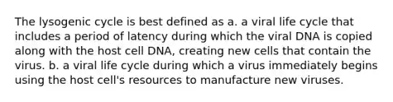 The lysogenic cycle is best defined as a. a viral life cycle that includes a period of latency during which the viral DNA is copied along with the host cell DNA, creating new cells that contain the virus. b. a viral life cycle during which a virus immediately begins using the host cell's resources to manufacture new viruses.