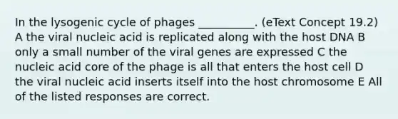 In the lysogenic cycle of phages __________. (eText Concept 19.2) A the viral nucleic acid is replicated along with the host DNA B only a small number of the viral genes are expressed C the nucleic acid core of the phage is all that enters the host cell D the viral nucleic acid inserts itself into the host chromosome E All of the listed responses are correct.