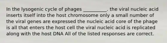 In the lysogenic cycle of phages __________. the viral nucleic acid inserts itself into the host chromosome only a small number of the viral genes are expressed the nucleic acid core of the phage is all that enters the host cell the viral nucleic acid is replicated along with the host DNA All of the listed responses are correct.