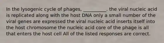 In the lysogenic cycle of phages, __________. the viral nucleic acid is replicated along with the host DNA only a small number of the viral genes are expressed the viral nucleic acid inserts itself into the host chromosome the nucleic acid core of the phage is all that enters the host cell All of the listed responses are correct.