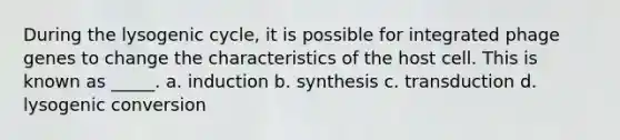 During the lysogenic cycle, it is possible for integrated phage genes to change the characteristics of the host cell. This is known as _____. a. induction b. synthesis c. transduction d. lysogenic conversion