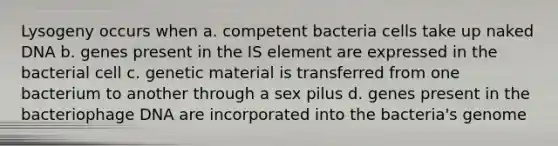 Lysogeny occurs when a. competent bacteria cells take up naked DNA b. genes present in the IS element are expressed in the bacterial cell c. genetic material is transferred from one bacterium to another through a sex pilus d. genes present in the bacteriophage DNA are incorporated into the bacteria's genome