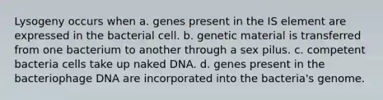 Lysogeny occurs when a. genes present in the IS element are expressed in the bacterial cell. b. genetic material is transferred from one bacterium to another through a sex pilus. c. competent bacteria cells take up naked DNA. d. genes present in the bacteriophage DNA are incorporated into the bacteria's genome.