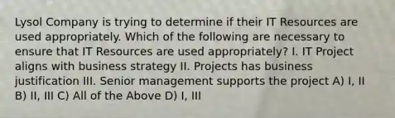 Lysol Company is trying to determine if their IT Resources are used appropriately. Which of the following are necessary to ensure that IT Resources are used appropriately? I. IT Project aligns with business strategy II. Projects has business justification III. Senior management supports the project A) I, II B) II, III C) All of the Above D) I, III