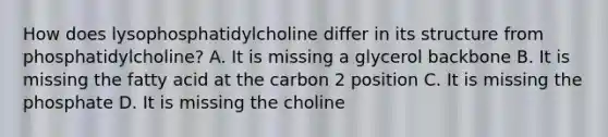 How does lysophosphatidylcholine differ in its structure from phosphatidylcholine? A. It is missing a glycerol backbone B. It is missing the fatty acid at the carbon 2 position C. It is missing the phosphate D. It is missing the choline