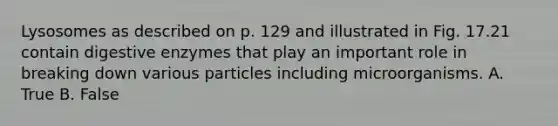 Lysosomes as described on p. 129 and illustrated in Fig. 17.21 contain digestive enzymes that play an important role in breaking down various particles including microorganisms. A. True B. False