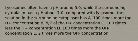 Lysosomes often have a pH around 5.0, while the surrounding cytoplasm has a pH about 7.0. compared with lysosome, the solution in the surrounding cytoplasm has A. 100 times more the H+ concentration B. 5/7 of the H+ concentration C. 100 times less the H+ concentration D. 100 times more the OH- concentration E. 2 times more the OH- concentration