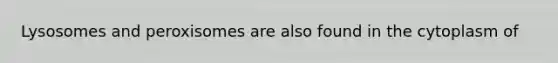 Lysosomes and peroxisomes are also found in the cytoplasm of